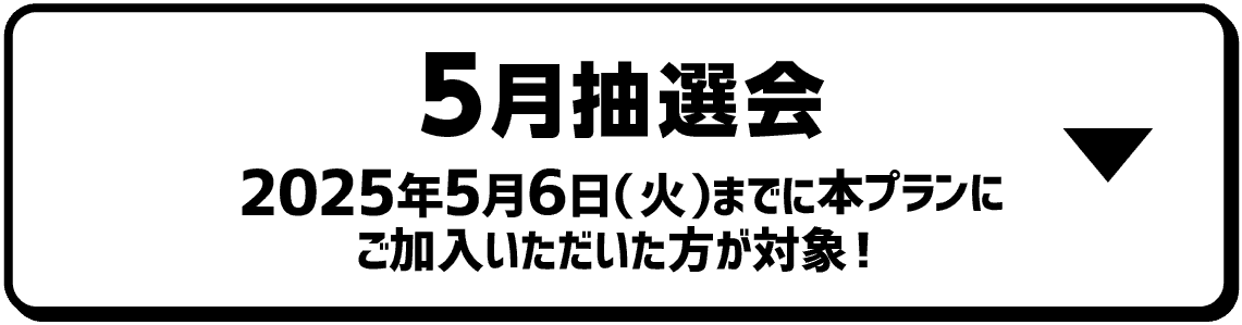 5月抽選会｜2025年5月6日（火）までに本プランにご加入いただいた方が対象！