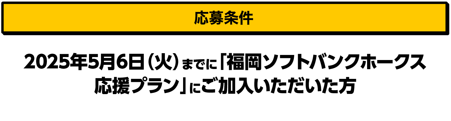 応募条件｜2025年5月6日（火）までに「福岡ソフトバンクホークス応援プラン」にご加入いただいた方