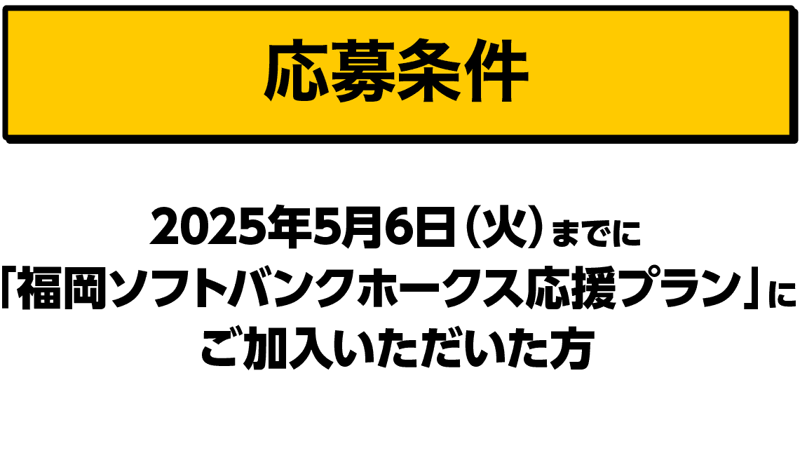 応募条件｜2025年5月6日（火）までに「福岡ソフトバンクホークス応援プラン」にご加入いただいた方