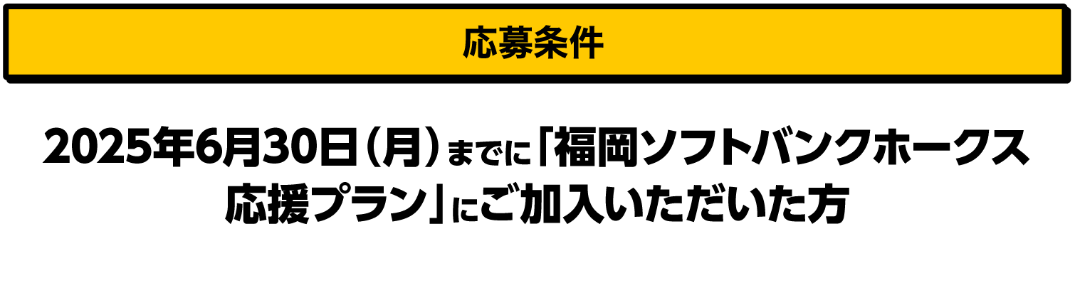 応募条件｜2025年6月30日（月）までに「福岡ソフトバンクホークス応援プラン」にご加入いただいた方