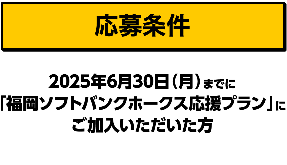 応募条件｜2025年6月30日（月）までに「福岡ソフトバンクホークス応援プラン」にご加入いただいた方