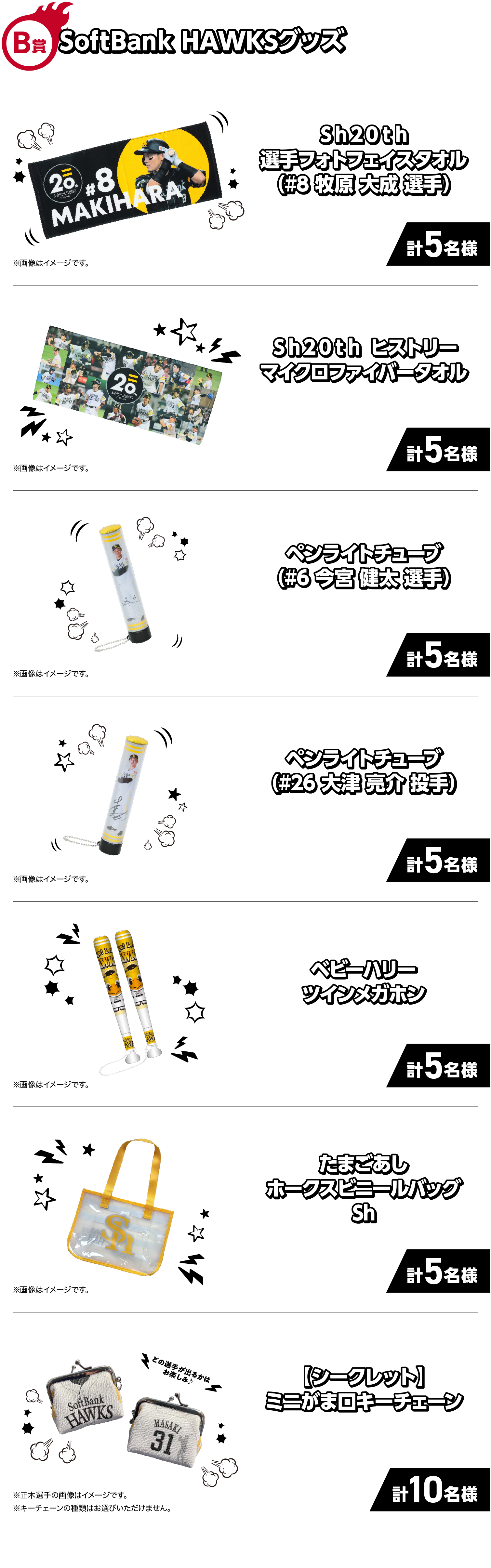 B賞｜SoftBank HAWKSグッズ｜Ｓｈ２０ｔｈ選手フォトフェイスタオル（#8 牧原 大成 選手）｜計5名様｜※画像はイメージです。｜Ｓｈ２０ｔｈヒストリーマイクロファイバータオル｜計5名様｜※画像はイメージです。｜ペンライトチューブ（#6 今宮 健太 選手）｜計5名様｜※画像はイメージです。｜ペンライトチューブ（#26 大津 亮介 投手）｜計5名様｜※画像はイメージです。｜たまごあしホークスビニールバッグSh｜計5名様｜※画像はイメージです。｜【シークレット】ミニがま口キーチェーン｜計10名様｜※正木選手の画像はイメージです。※キーチェーンの種類はお選びいただけません。