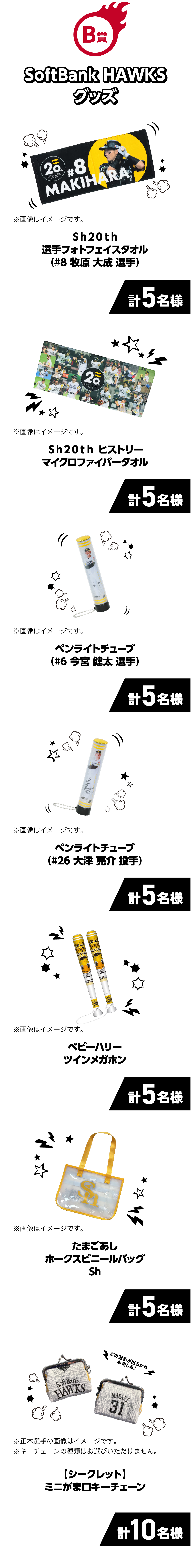 B賞｜SoftBank HAWKSグッズ｜Ｓｈ２０ｔｈ選手フォトフェイスタオル（#8 牧原 大成 選手）｜計5名様｜※画像はイメージです。｜Ｓｈ２０ｔｈヒストリーマイクロファイバータオル｜計5名様｜※画像はイメージです。｜ペンライトチューブ（#6 今宮 健太 選手）｜計5名様｜※画像はイメージです。｜ペンライトチューブ（#26 大津 亮介 投手）｜計5名様｜※画像はイメージです。｜たまごあしホークスビニールバッグSh｜計5名様｜※画像はイメージです。｜【シークレット】ミニがま口キーチェーン｜計10名様｜※正木選手の画像はイメージです。※キーチェーンの種類はお選びいただけません。