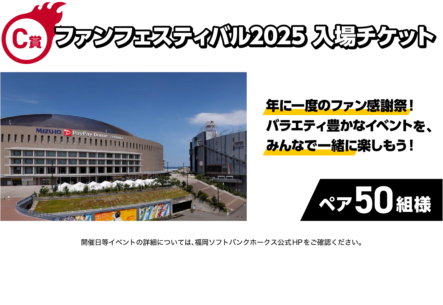 C賞｜ファンフェスティバル2025 入場チケット｜年に一度のファン感謝祭！バラエティ豊かなイベントを、みんなで一緒に楽しもう！｜ペア50組様｜イベントの詳細については、福岡ソフトバンクホークス公式HPをご確認ください。