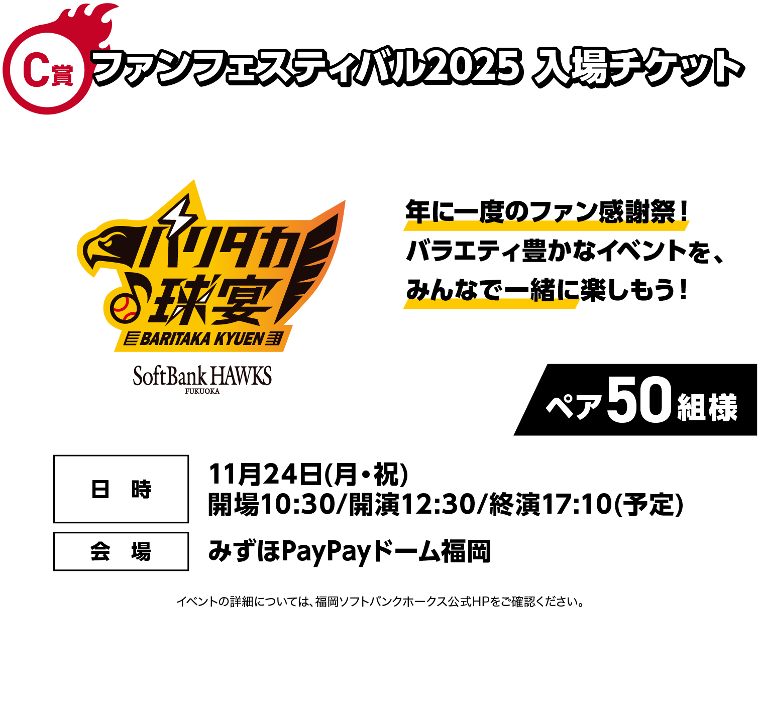 C賞｜ファンフェスティバル2025 入場チケット｜年に一度のファン感謝祭！バラエティ豊かなイベントを、みんなで一緒に楽しもう！｜ペア50組様｜イベントの詳細については、福岡ソフトバンクホークス公式HPをご確認ください。