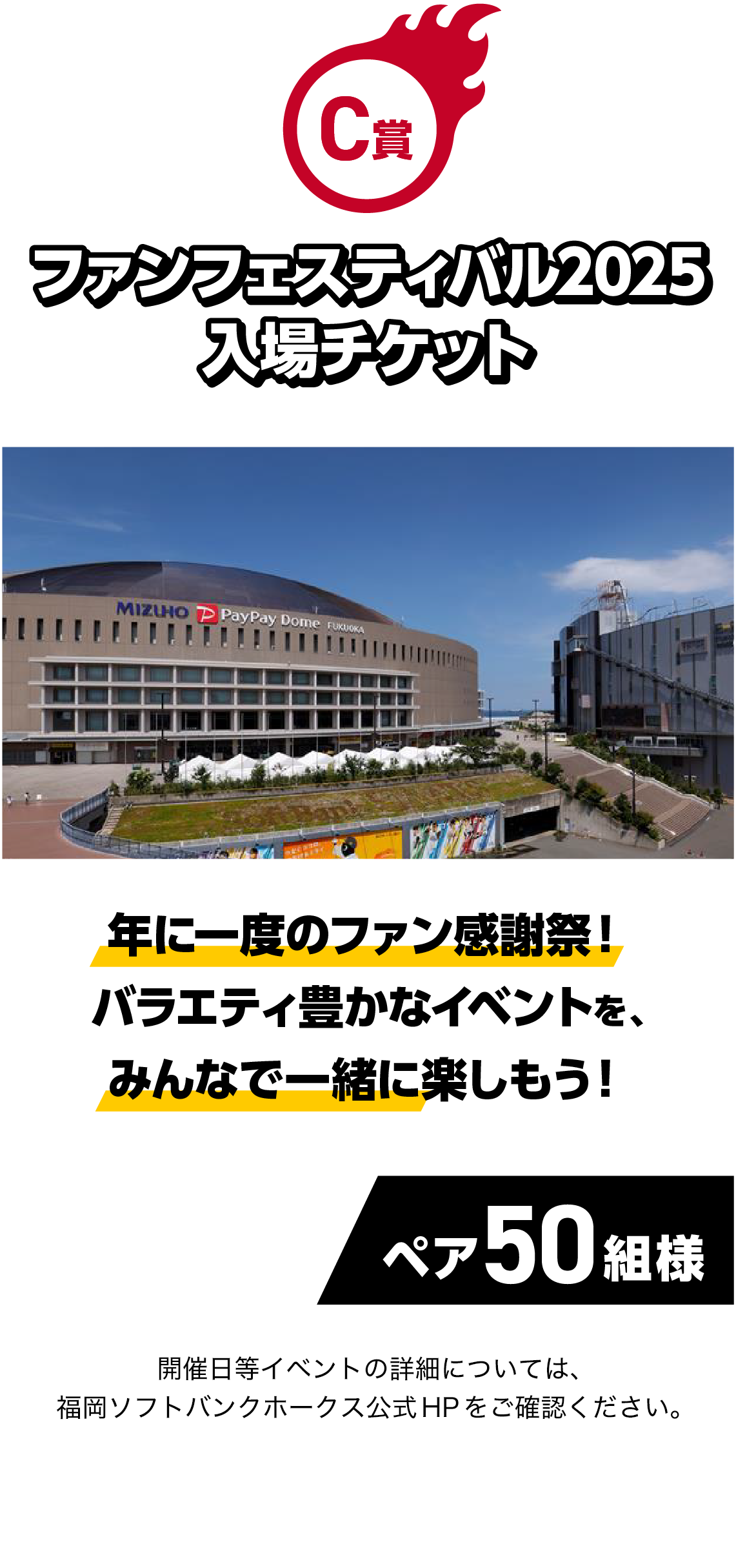 C賞｜ファンフェスティバル2025 入場チケット｜年に一度のファン感謝祭！バラエティ豊かなイベントを、みんなで一緒に楽しもう！｜ペア50組様｜イベントの詳細については、福岡ソフトバンクホークス公式HPをご確認ください。