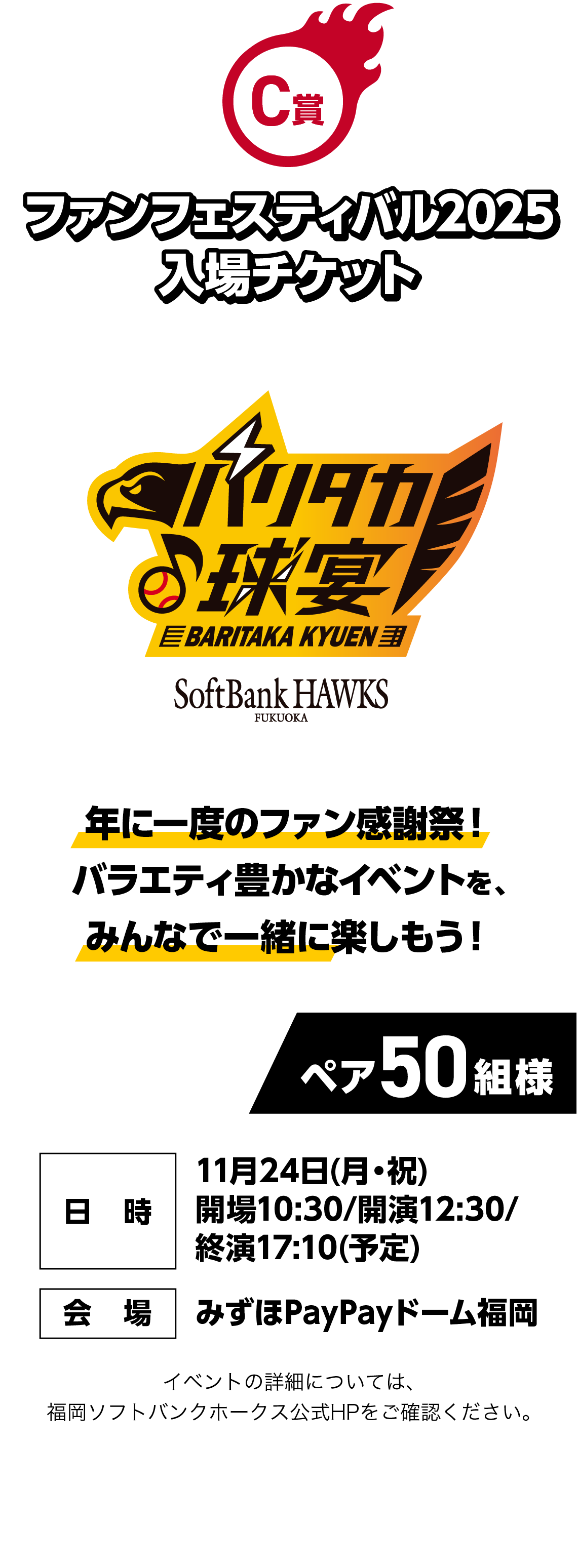 C賞｜ファンフェスティバル2025 入場チケット｜年に一度のファン感謝祭！バラエティ豊かなイベントを、みんなで一緒に楽しもう！｜ペア50組様｜イベントの詳細については、福岡ソフトバンクホークス公式HPをご確認ください。