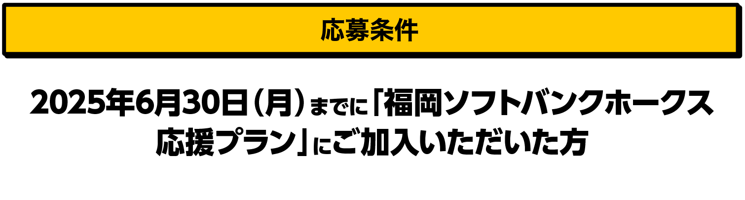 応募条件｜2025年6月30日（月）までに「福岡ソフトバンクホークス応援プラン」にご加入いただいた方