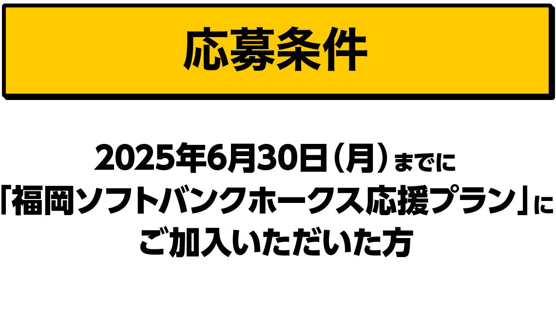 応募条件｜2025年6月30日（月）までに「福岡ソフトバンクホークス応援プラン」にご加入いただいた方