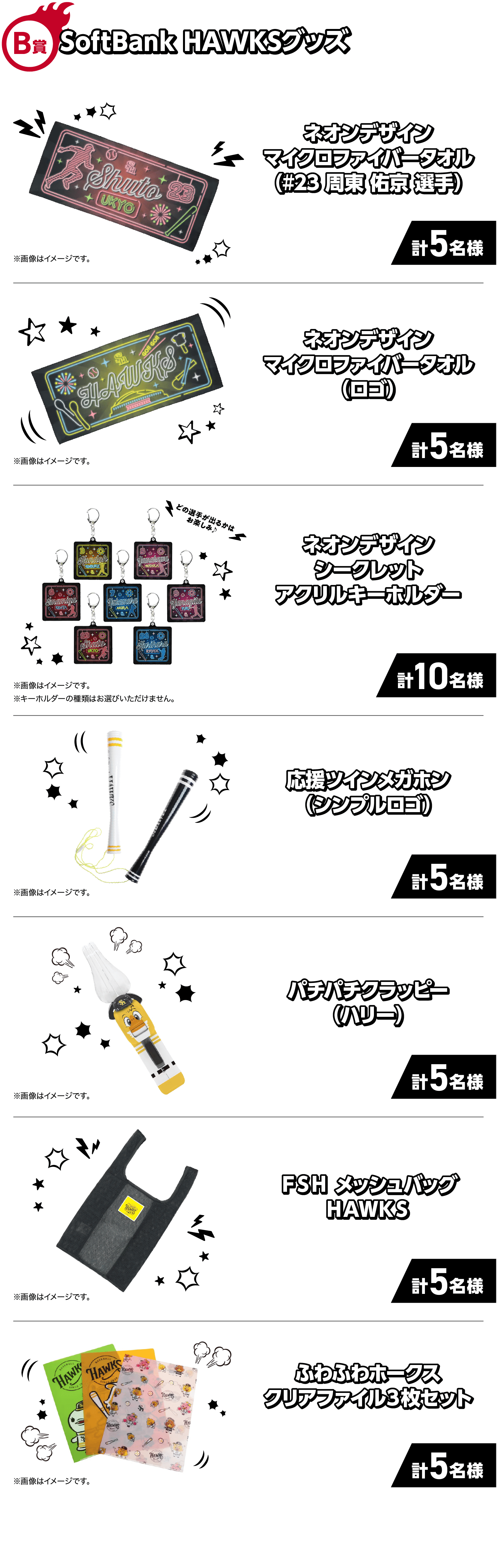 B賞｜SoftBank HAWKSグッズ｜ネオンデザインマイクロファイバータオル（#23 周東 佑京 選手）｜計5名様｜※画像はイメージです。｜ネオンデザインマイクロファイバータオル（ロゴ）｜計5名様｜※画像はイメージです。｜どの選手が出るかはお楽しみ♪｜ネオンデザインシークレットアクリルキーホルダー｜計10名様｜※画像はイメージです。※キーホルダーの種類はお選びいただけません。｜応援ツインメガホン（シンプルロゴ）｜計5名様｜※画像はイメージです。｜パチパチクラッピー（ハリー）｜計5名様｜※画像はイメージです。｜ＦＳＨメッシュバッグＨＡＷＫＳ｜計5名様｜※画像はイメージです。｜ふわふわホークスクリアファイル３枚セット｜計5名様｜※画像はイメージです。