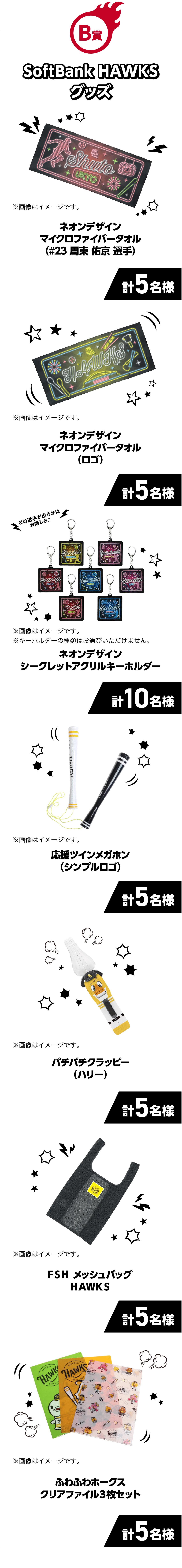 B賞｜SoftBank HAWKSグッズ｜ネオンデザインマイクロファイバータオル（#23 周東 佑京 選手）｜計5名様｜※画像はイメージです。｜ネオンデザインマイクロファイバータオル（ロゴ）｜計5名様｜※画像はイメージです。｜どの選手が出るかはお楽しみ♪｜ネオンデザインシークレットアクリルキーホルダー｜計10名様｜※画像はイメージです。※キーホルダーの種類はお選びいただけません。｜応援ツインメガホン（シンプルロゴ）｜計5名様｜※画像はイメージです。｜パチパチクラッピー（ハリー）｜計5名様｜※画像はイメージです。｜ＦＳＨメッシュバッグＨＡＷＫＳ｜計5名様｜※画像はイメージです。｜ふわふわホークスクリアファイル３枚セット｜計5名様｜※画像はイメージです。