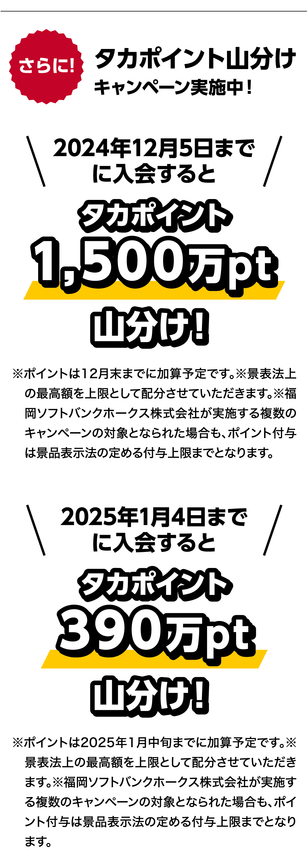 さらに!｜タカポイント山分けキャンペーン実施中！｜2024年12月5日までに入会すると｜タカポイント1,500万pt山分け！｜※ポイントは12月末までに加算予定です。※景表法上の最高額を上限として配分させていただきます。※福岡ソフトバンクホークス株式会社が実施する複数のキャンペーンの対象となられた場合も、ポイント付与は景品表示法の定める付与上限までとなります。｜2025年1月4日までに入会すると｜タカポイント390万pt山分け！｜※ポイントは2025年1月中旬までに加算予定です。※景表法上の最高額を上限として配分させていただきます。※福岡ソフトバンクホークス株式会社が実施する複数のキャンペーンの対象となられた場合も、ポイント付与は景品表示法の定める付与上限までとなります。