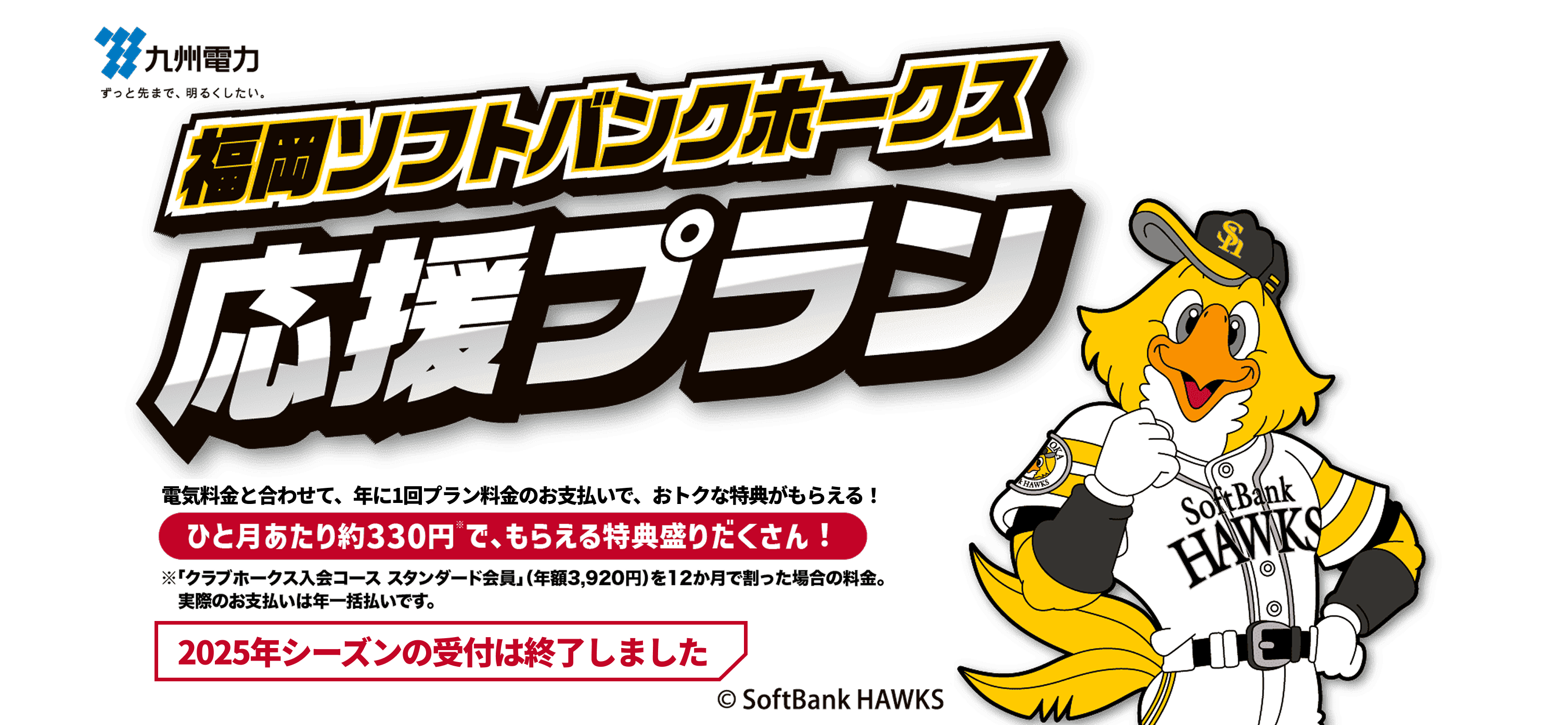 九州電力｜福岡ソフトバンクホークス応援プラン｜電気料金と合わせて、年に１回プラン料金のお支払いで、おトクな特典がもらえる！｜プラン受付期間：2025 6/30まで｜ひと月あたり約330円※で、もらえる特典盛りだくさん！｜※「クラブホークス入会コース スタンダード会員」（年額3,920円）を12か月で割った場合の料金。 実際のお支払いは年一括払いです。｜2025年シーズンの受付は終了しました｜©SoftBank HAKS
