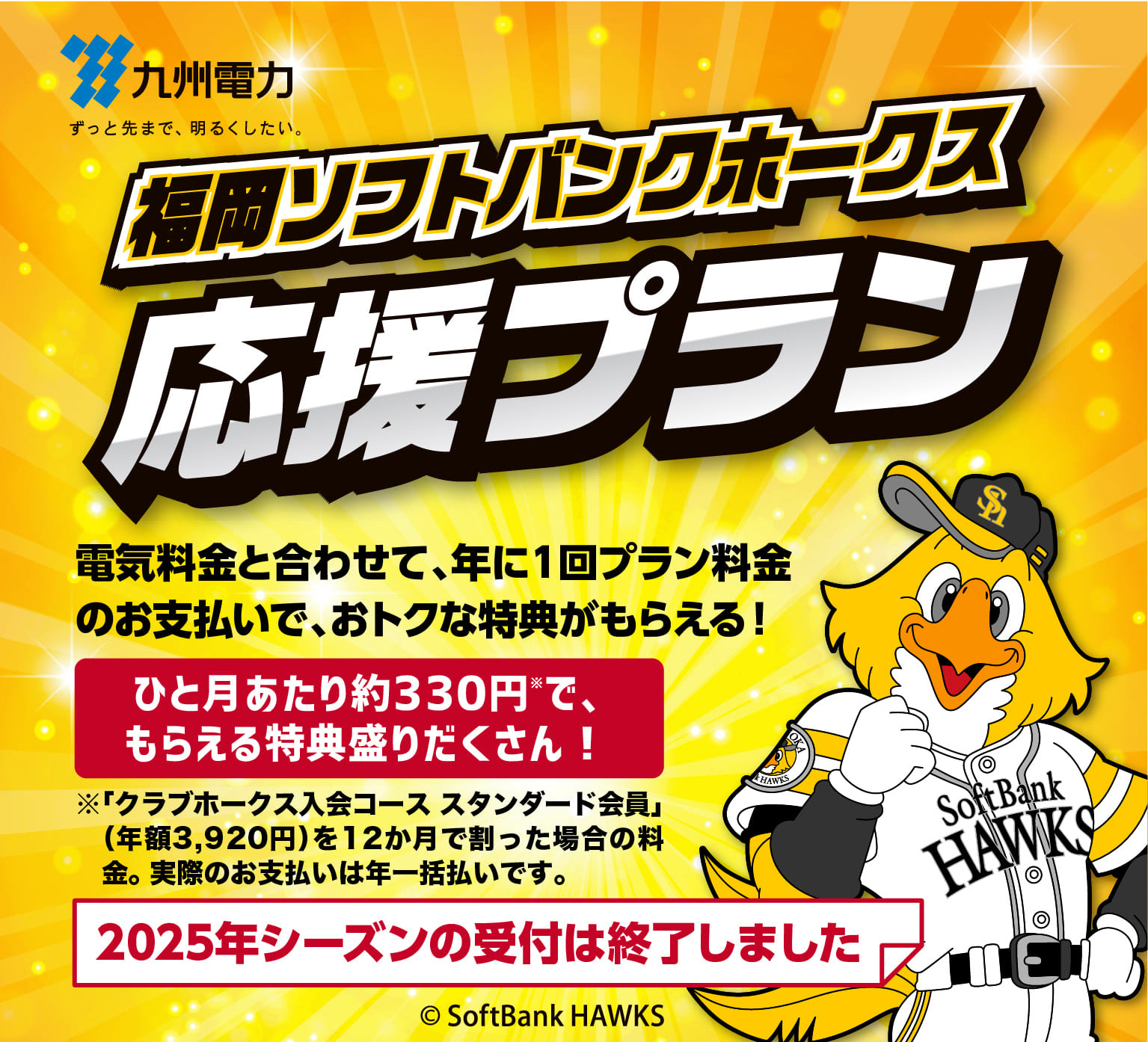 九州電力｜福岡ソフトバンクホークス応援プラン｜電気料金と合わせて、年に１回プラン料金のお支払いで、おトクな特典がもらえる！｜プラン受付期間：2025 6/30まで｜ひと月あたり約330円※で、もらえる特典盛りだくさん！｜※「クラブホークス入会コース スタンダード会員」（年額3,920円）を12か月で割った場合の料金。 実際のお支払いは年一括払いです。｜2025年シーズンの受付は終了しました｜©SoftBank HAKS