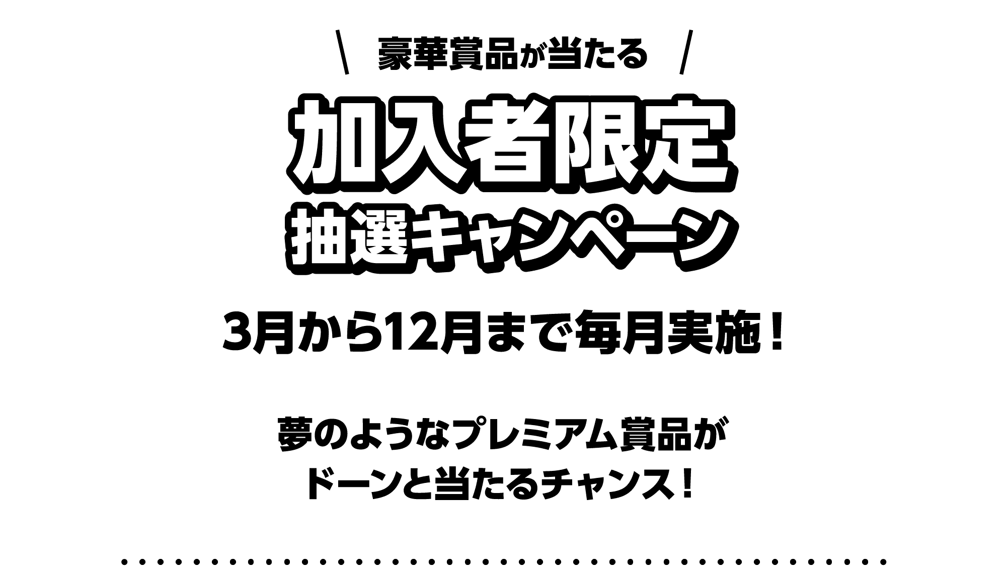 豪華賞品が当たる加入者限定抽選キャンペーン｜3月から12月まで毎月実施！｜夢のようなプレミアム賞品がドーンと当たるチャンス！