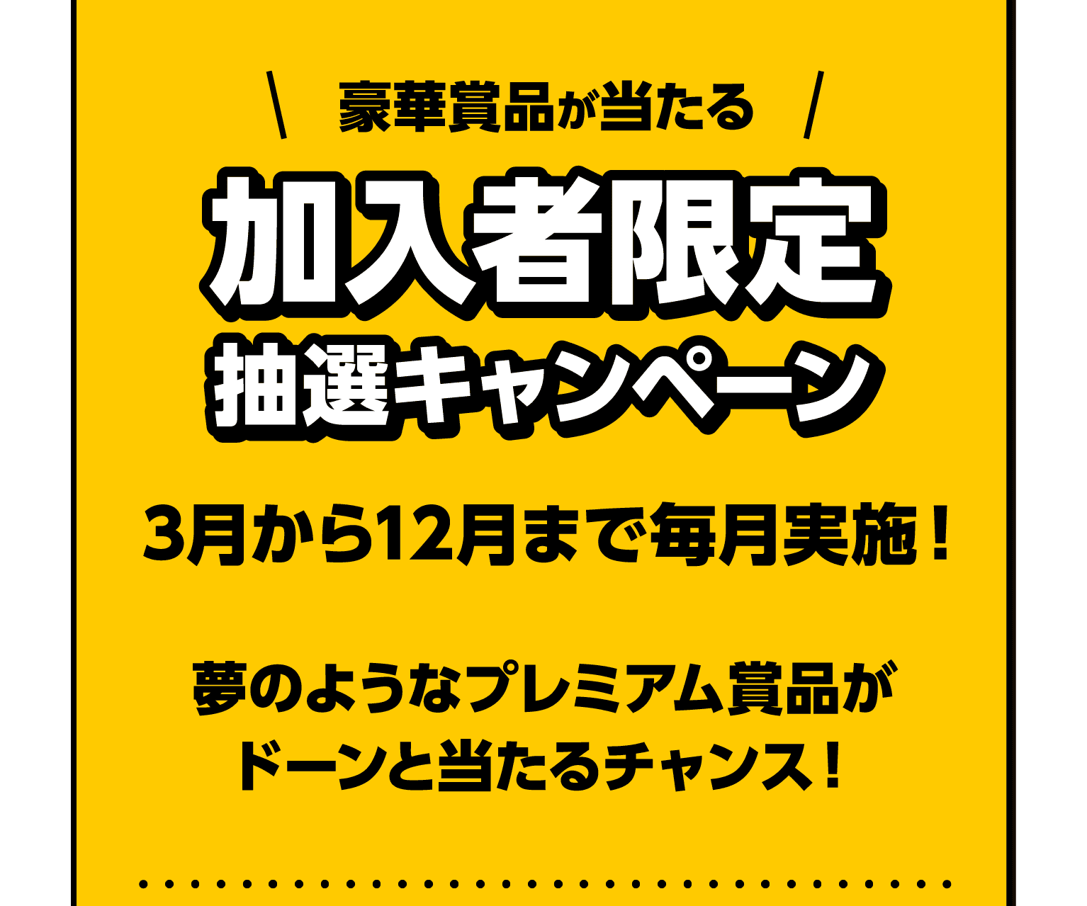 豪華賞品が当たる加入者限定抽選キャンペーン｜3月から12月まで毎月実施！｜夢のようなプレミアム賞品がドーンと当たるチャンス！