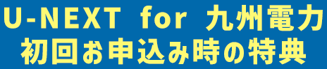 U-NEXT for 九州電力 初回お申込み時の特典