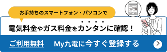 お手持ちのスマートフォン・パソコンで電気料金やガス料金を簡単に確認！ ご利用無料 My九電に今すぐ登録する
