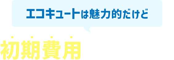 エコキュートは魅力的だけど初期費用がネックで・・・