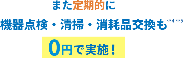 また定期的に機器点検・清掃・消耗品交換も0円で実施！※4※5