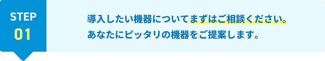 STEP01 導入したい機器についてまずはご相談ください。あなたにピッタリの機器をご提案します。