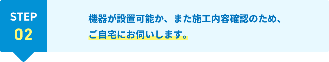 STEP02 機器が設置可能か、また施工内容確認のため、ご自宅にお伺いします。