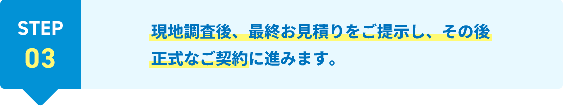STEP03 現地調査後、最終お見積りをご提示し、その後正式なご契約に進みます。