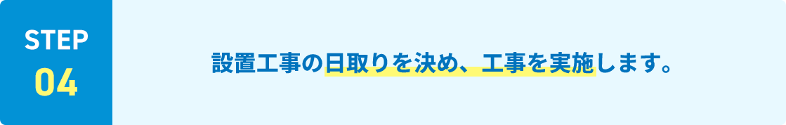 STEP04 設置工事の日取りを決め、工事を実施します。